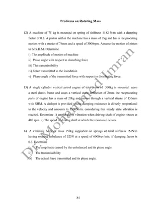 84
Problems on Rotating Mass
12) A machine of 75 kg is mounted on spring of shiftness 1182 N/m with a damping
factor of 0.2. A piston within the machine has a mass of 2kg and has a reciprocating
motion with a stroke of 76mm and a speed of 3000rpm. Assume the motion of piston
to be S.H.M. Determine
i) The amplitude of motion of machine
ii) Phase angle with respect to disturbing force
iii) The transmissibility
iv) Force transmitted to the foundation
v) Phase angle of the transmitted force with respect to distributing force.
13) A single cylinder vertical petrol engine of total mass of 300kg is mounted upon
a steel chasis frame and cases a vertical static deflection of 2mm. the reciprocating
parts of engine has a mass of 20kg and moves through a vertical stroke of 150mm
with SHM. A dashpot is provided whose damping resistance is directly proportional
to the velocity and amounts to 1500Ns/m. considering that steady state vibration is
reached. Determine 1) amplitude of vibration when driving shaft of engine rotates at
480 rpm. ii) The speed of driving shaft at which the resonance occurs.
14 A vibrating body of mass 150kg supported on springs of total stiffness 1MN/m
having rotating unbalance of 525N at a speed of 6000rev/min. if damping factor is
0.3. Determine
i) The amplitude caused by the unbalanced and its phase angle
ii) The transmissibility
iii) The actual force transmitted and its phase angle.
 