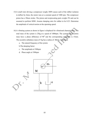 85
15) A small rotor driving a compressor weighs 300N causes each of the rubber isolation
to deflect by 4mm, the motor runs at a constant speed of 1800 rpm. The compressor
piston has a 50mm stroke. The piston and reciprocating parts weighs 5N and can be
assumed to perform SHM. Assume damping ratio for rubber to be 0.25. Determine
the amplitude of vertical motion at the operating speed.
16) A vibrating system as shown in figure is displaced for vibrational characteristics. The
total mass of the system is 25kg at a speed of 1000rpm. The system and eccentric
mass have a phase difference of 900
and the corresponding amplitude is 15mm.
The eccentric unbalance mass of 1kg has a radius of 40mm. Determine
a. The natural frequency of the system
b.The damping factor
c. The amplitude at 1500rpm
d. Phase angle at 1500rpm
 