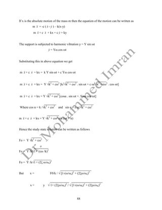 88
If x is the absolute motion of the mass m then the equation of the motion can be written as
m x

 = -c ( x
 - y
 ) – k(x-y)
m x

 + c x
 + kx = c y
 + ky
The support is subjected to harmonic vibration y = Y sin ωt
y
 = Yω cos ωt
Substituting this in above equation we get
m x

 + c x
 + kx = k Y sin ωt + c Yω cos ωt
m x

 + c x
 + kx = Y √k2
+ cω2
[k/√k2
+ cω2
. sin ωt + c ω/√k2
+ cω2
. cos ωt]
m x

 + c x
 + kx = Y √k2
+ cω2
[cosα . sin ωt +. Sinα cos ωt]
Where cos α = k /√k2
+ cω2
and sin α = c ω/√k2
+ cω2
m x

 + c x
 + kx = Y √k2
+ cω2
sin (ωt + α)
Hence the study state solution can be written as follows
Fo = Y √k2
+ cω2
Fo = Y /k√1 + (cω /k)2
Fo = Y /k√1 + (2ζ ω/ωn)2
But x = F0/k / √ [1-(ω/ωn)2
+ (2ξω/ωn)2
x = y √ 1+ (2ξω/ωn)2
/ √ [1-(ω/ωn)2
+ (2ξω/ωn)2
 