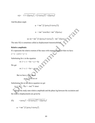 89
x/y= √ 1+ (2ξω/ωn)2
/ √ [1-(ω/ωn)2
]2
+ (2ξω/ωn)2
And the phase angle
φ = tan-1
[2 ξω/ωn/(1-(ω/ωn)2
)]
α = tan-1
(cωx/kx) = tan-1
(2ξω/ωn)
(φ -α) = tan-1
[2 ξ(ω/ωn)/1-(ω/ωn)2
] – tan-1
(2ξω/ωn)
The ratio X/y is sometimes called as displacement transmissibility
Relative amplitude:
If z represents the relative motion of the mass with respect to support then we have
z = x – y or x = y + z
Substituting for x in the equation
m x

 + c x
 + kx = c y
 + ky
We get
m z

 + c z
 + kz = - m y


But we have y = Y sin ωt
y
 = Yω cos ωt
Substituting this in the above equation we get
m z

 + c z
 + kz = - mω2
Y sinωt
Hence the study state relative amplitude and the phase lag between the excitation and
the relative displacements are given by
Z/y = (ω/ωn)2
/ √ [1-(ω/ωn)2
]2
+ (2ξω/ωn)2
φ = tan-1
[2 ξω/ωn/1-(ω/ωn)2
]
 