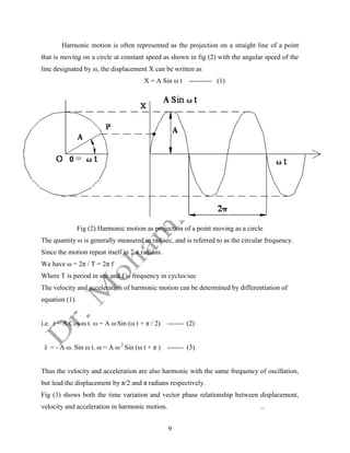 9
Harmonic motion is often represented as the projection on a straight line of a point
that is moving on a circle at constant speed as shown in fig (2) with the angular speed of the
line designated by ω, the displacement X can be written as
X = A Sin ω t ---------- (1)
Fig (2) Harmonic motion as projection of a point moving as a circle
The quantity ω is generally measured in rad/sec, and is referred to as the circular frequency.
Since the motion repeat itself in 2 π radians.
We have ω = 2π / T = 2π f
Where T is period in sec and f is frequency in cycles/sec
The velocity and acceleration of harmonic motion can be determined by differentiation of
equation (1).
i.e. x
 = A.Cos ω t. ω = A ω Sin (ω t + π / 2) ------- (2)
x

 = - A ω. Sin ω t. ω = A ω 2
Sin (ω t + π ) ------- (3)
Thus the velocity and acceleration are also harmonic with the same frequency of oscillation,
but lead the displacement by π/2 and π radians respectively.
Fig (3) shows both the time variation and vector phase relationship between displacement,
velocity and acceleration in harmonic motion. ..
 