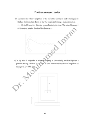 90
Problems on support motion
18) Determine the relative amplitude of the end of the cantilever read with respect to
the base for the system shown in fig. The base is performing a harmonic motion
y = 0.8 sin 10t cms in a direction perpendicular to the read. The natural frequency
of the system is twice the disturbing frequency.
19) A 3kg mass is suspended in a box by a spring as shown in fig. the box is put on a
platform having vibration y = 0.8 sin 6t cms. Determine the absolute amplitude of
mass given k = 6000 N/m.
k
m
 
