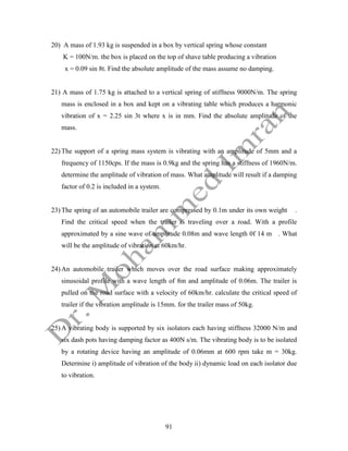91
20) A mass of 1.93 kg is suspended in a box by vertical spring whose constant
K = 100N/m. the box is placed on the top of shave table producing a vibration
x = 0.09 sin 8t. Find the absolute amplitude of the mass assume no damping.
21) A mass of 1.75 kg is attached to a vertical spring of stiffness 9000N/m. The spring
mass is enclosed in a box and kept on a vibrating table which produces a harmonic
vibration of x = 2.25 sin 3t where x is in mm. Find the absolute amplitude of the
mass.
22) The support of a spring mass system is vibrating with an amplitude of 5mm and a
frequency of 1150cps. If the mass is 0.9kg and the spring has a stiffness of 1960N/m.
determine the amplitude of vibration of mass. What amplitude will result if a damping
factor of 0.2 is included in a system.
23) The spring of an automobile trailer are compressed by 0.1m under its own weight .
Find the critical speed when the trailer is traveling over a road. With a profile
approximated by a sine wave of amplitude 0.08m and wave length 0f 14 m . What
will be the amplitude of vibration at 60km/hr.
24) An automobile trailer which moves over the road surface making approximately
sinusoidal profile with a wave length of 8m and amplitude of 0.06m. The trailer is
pulled on the road surface with a velocity of 60km/hr. calculate the critical speed of
trailer if the vibration amplitude is 15mm. for the trailer mass of 50kg.
25) A vibrating body is supported by six isolators each having stiffness 32000 N/m and
six dash pots having damping factor as 400N s/m. The vibrating body is to be isolated
by a rotating device having an amplitude of 0.06mm at 600 rpm take m = 30kg.
Determine i) amplitude of vibration of the body ii) dynamic load on each isolator due
to vibration.
 