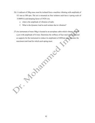 92
26) A radioset of 20kg mass must be isolated from a machine vibrating with amplitude of
0.5 mm at 500 rpm. The set is mounted on four isolators each have a spring scale of
31400N/m and damping factor of 392N-s/m.
e. what is the amplitude of vibration of radio
f. What is the dynamic load in each isolator due to vibration?
27) An instrument of mass 50kg is located in an aeroplane cabin which vibrates at 2000
c.p.m with amplitude of 0.1mm. Determine the stiffness of four steel spring required
as supports for the instrument to reduce its amplitude to 0.005mm also calculate the
maximum total load for which each spring must.
 