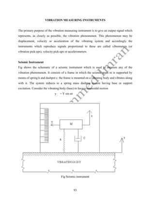 93
VIBRATION MEASURING INSTRUMENTS
The primary purpose of the vibration measuring instrument is to give an output signal which
represents, as closely as possible, the vibration phenomenon. This phenomenon may be
displacement, velocity or acceleration of the vibrating system and accordingly the
instruments which reproduce signals proportional to these are called vibrometers (or
vibration pick-ups), velocity pick-ups or accelerometers.
Seismic Instrument
Fig shows the schematic of a seismic instrument which is used to measure any of the
vibration phenomenon. It consists of a frame in which the seismic mass m is supported by
means of spring k and dashpot c. the frame is mounted on a vibrating body and vibrates along
with it. The system reduces to a spring mass dashpot system having base or support
excitation. Consider the vibrating body (base) to have a sinusoidal motion
y = Y sin ωt
Fig Seismic instrument
 