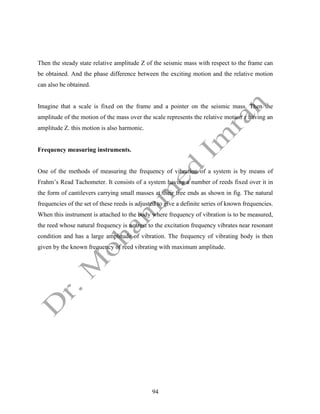 94
Then the steady state relative amplitude Z of the seismic mass with respect to the frame can
be obtained. And the phase difference between the exciting motion and the relative motion
can also be obtained.
Imagine that a scale is fixed on the frame and a pointer on the seismic mass. Then the
amplitude of the motion of the mass over the scale represents the relative motion z having an
amplitude Z. this motion is also harmonic.
Frequency measuring instruments.
One of the methods of measuring the frequency of vibration of a system is by means of
Frahm’s Read Tachometer. It consists of a system having a number of reeds fixed over it in
the form of cantilevers carrying small masses at their free ends as shown in fig. The natural
frequencies of the set of these reeds is adjusted to give a definite series of known frequencies.
When this instrument is attached to the body where frequency of vibration is to be measured,
the reed whose natural frequency is nearest to the excitation frequency vibrates near resonant
condition and has a large amplitude of vibration. The frequency of vibrating body is then
given by the known frequency of reed vibrating with maximum amplitude.
 