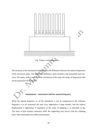 95
Fig Frahm’s reed tachometer
The accuracy of the instruments depends upon the difference between the natural frequencies
of the successive reeds. The smaller the difference, more accurate is the instrument and vice-
versa. Of course, with a more accurate instrument of this type, the range of frequencies that
can be measured will be smaller.
Seismometer – instrument with low natural frequency.
When the natural frequency ωn of the instrument is low in comparison to the vibration
frequency ω to be measured, the ratio ω/ωn approaches a large number, and the relative
displacement Z approaches Y regardless of the value of damping ζ, as indicated in fig,
The mass m then remains stationery while the supporting case moves with the vibrating
body. Such instruments are called seismometers.
 