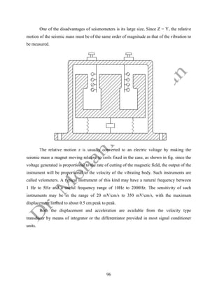 96
One of the disadvantages of seismometers is its large size. Since Z = Y, the relative
motion of the seismic mass must be of the same order of magnitude as that of the vibration to
be measured.
The relative motion z is usually converted to an electric voltage by making the
seismic mass a magnet moving relative to coils fixed in the case, as shown in fig. since the
voltage generated is proportional to the rate of cutting of the magnetic field, the output of the
instrument will be proportional to the velocity of the vibrating body. Such instruments are
called velometers. A typical instrument of this kind may have a natural frequency between
1 Hz to 5Hz and a useful frequency range of 10Hz to 2000Hz. The sensitivity of such
instruments may be in the range of 20 mV/cm/s to 350 mV/cm/s, with the maximum
displacement limited to about 0.5 cm peak to peak.
Both the displacement and acceleration are available from the velocity type
transducer by means of integrator or the differentiator provided in most signal conditioner
units.
 