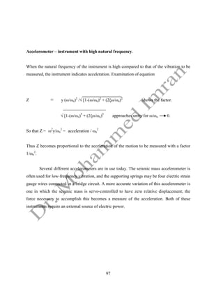 97
Accelerometer – instrument with high natural frequency.
When the natural frequency of the instrument is high compared to that of the vibration to be
measured, the instrument indicates acceleration. Examination of equation
Z = y (ω/ωn)2
/√ [1-(ω/ωn)2
+ (2ξω/ωn)2
shows the factor.
√ [1-(ω/ωn)2
+ (2ξω/ωn)2
approaches unity for ω/ωn 0.
So that Z = ω2
y/ωn
2
= acceleration / ωn
2
Thus Z becomes proportional to the acceleration of the motion to be measured with a factor
1/ωn
2
.
Several different accelerometers are in use today. The seismic mass accelerometer is
often used for low-frequency vibration, and the supporting springs may be four electric strain
gauge wires connected in a bridge circuit. A more accurate variation of this accelerometer is
one in which the seismic mass is servo-controlled to have zero relative displacement; the
force necessary to accomplish this becomes a measure of the acceleration. Both of these
instruments require an external source of electric power.
 