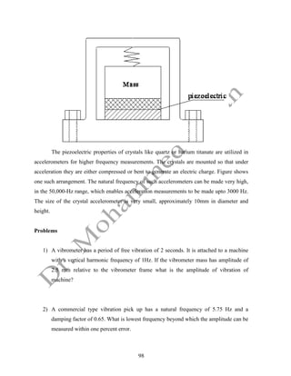 98
The piezoelectric properties of crystals like quartz or barium titanate are utilized in
accelerometers for higher frequency measurements. The crystals are mounted so that under
acceleration they are either compressed or bent to generate an electric charge. Figure shows
one such arrangement. The natural frequency of such accelerometers can be made very high,
in the 50,000-Hz range, which enables acceleration measurements to be made upto 3000 Hz.
The size of the crystal accelerometer is very small, approximately 10mm in diameter and
height.
Problems
1) A vibrometer has a period of free vibration of 2 seconds. It is attached to a machine
with a vertical harmonic frequency of 1Hz. If the vibrometer mass has amplitude of
2.5 mm relative to the vibrometer frame what is the amplitude of vibration of
machine?
2) A commercial type vibration pick up has a natural frequency of 5.75 Hz and a
damping factor of 0.65. What is lowest frequency beyond which the amplitude can be
measured within one percent error.
 