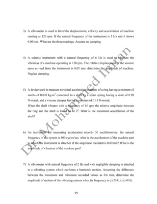 99
3) A vibrometer is used to fixed the displacement, velocity and acceleration of machine
running at 120 rpm. If the natural frequency of the instrument is 5 Hz and it shows
0.004cm. What are the three readings .Assume no damping.
4) A seismic instrument with a natural frequency of 6 Hz is used to measure the
vibration of a machine operating at 120 rpm. The relative displacement of the seismic
mass as read from the instrument is 0.05 mm. determine the amplitude of machine.
Neglect damping.
5) A device used to measure torsional acceleration consists of a ring having a moment of
inertia of 0.049 kg-m2
connected to a shaft by a spiral spring having a scale of 0.98
N-m/rad, and a viscous damper having a constant of 0.11 N-m/rad,
When the shaft vibrates with a frequency of 15 cpm the relative amplitude between
the ring and the shaft is found to be 20
. What is the maximum acceleration of the
shaft?
6) An instrument for measuring acceleration records 30 oscillation/sec. the natural
frequency of the system is 800 cycles/sec. what is the acceleration of the machine part
to which the instrument is attached if the amplitude recorded is 0.02mm? What is the
amplitude of vibration of the machine part?
7) A vibrometer with natural frequency of 2 Hz and with negligible damping is attached
to a vibrating system which performs a harmonic motion. Assuming the difference
between the maximum and minimum recorded values as 0.6 mm, determine the
amplitude of motion of the vibrating system when its frequency is (i) 20 Hz (ii) 4 Hz.
 