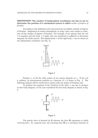 MODELLING OF ONE-DEGREE-OF-FREEDOM SYSTEM 10
DEFINITION: The number of independent coordinates one has to use to
determine the position of a mechanical system is called number of degrees of
freedom
According to this deﬁnition each real system has an inﬁnite number of degrees
of freedom. Adaptation of certain assumptions, in many cases, may results in reduc-
tion of this number of degrees of freedom. For example, if one assume that the rod
2 is massless and the body 1 is rigid, only one coordinate is suﬃcient to determine
uniquely the whole system. The displacement x of the rigid body 1 can be chosen as
the independent coordinate (see Fig. 2).
t
x
i
x
ix
1
2
Figure 2
Position xi of all the other points of our system depends on x. If the rod
is uniform, its instantaneous position as a function of x is shown in Fig. 2. The
following analysis will be restricted to system with one degree of freedom only.
To produce the equation of the vibration of the body 1, one has to produce
its free body diagram. In the case considered the free body diagram is shown in Fig.
3.
t
x
1
R
G
Figure 3
The gravity force is denoted by G whereas the force R represents so called
restoring force. In a general case, the restoring force R is a non-linear function of
 