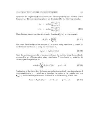 ANALYSIS OF MULTI-DEGREE-OF-FREEDOM SYSTEM 101
represents the amplitude of displacement and force respectively as a function of the
frequency ω. The corresponding phases are determined by the following formulae.
ϕxp = arctan
Im(xp(iω))
Re(xp(iω))
ϕFq = arctan
Im(Fq(iω))
Re(Fq(iω))
(2.99)
These Fourier transforms allow the transfer function Rpq(iω) to be computed.
Rpq(iω) =
xp(iω)
Fq(iω)
(2.100)
The above formula determines response of the system along coordinate xp caused by
the harmonic excitation Fq along the coordinate xq.
xp(iω) = Rpq(iω)Fq(iω) (2.101)
Since the system considered is by assumption linear, the response along the coordinate
xp caused by set of forces acting along coordinates N coordinates xq, according to
the superposition principle, is
xp(iω) =
q=N
X
q=1
Rpq(iω)Fq(iω) q = 1....N (2.102)
Application of the above described experimental procedure to all coordinates involved
in the modelling (p = 1....N) allows to formulate the matrix of the transfer functions
Rpq(iω).The relationship above can be rewritten in the following matrix form
x(iω) = Rpq(iω)F(iω) p = 1....N, q = 1....N (2.103)
 