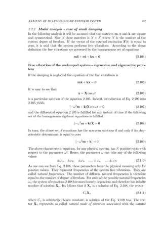 ANALYSIS OF MULTI-DEGREE-OF-FREEDOM SYSTEM 102
2.2.2 Modal analysis - case of small damping
In the following analysis it will be assumed that the matrices m, c and k are square
and symmetrical. Size of these matrices is N × N where N is the number of the
system degree of freedom. If the vector of the external excitation F(t) is equal to
zero, it is said that the system performs free vibrations. According to the above
deﬁnition the free vibrations are governed by the homogeneous set of equations
m¨x + c˙x + kx = 0 (2.104)
Free vibration of the undamped system - eigenvalue and eigenvector prob-
lem
If the damping is neglected the equation of the free vibrations is
m¨x + kx = 0 (2.105)
It is easy to see that
x = X cos ωt (2.106)
is a particular solution of the equation 2.105. Indeed, introduction of Eq. 2.106 into
2.105 yields
(−ω2
m + k)X cos ωt = 0 (2.107)
and the diﬀerential equation 2.105 is fulﬁlled for any instant of time if the following
set of the homogeneous algebraic equations is fulﬁlled.
(−ω2
m + k)X = 0 (2.108)
In turn, the above set of equations has the non-zero solutions if and only if its char-
acteristic determinant is equal to zero
¯
¯−ω2
m + k
¯
¯ = 0 (2.109)
The above characteristic equation, for any physical system, has N positive roots with
respect to the parameter ω2
. Hence, the parameter ω can take any of the following
values
±ω1, ±ω2, ±ω3, ..... ± ωn, .... ± ωN (2.110)
As one can see from Eq. 2.106, these parameters have the physical meaning only for
positive values. They represent frequencies of the system free vibrations. They are
called natural frequencies. The number of diﬀerent natural frequencies is therefore
equal to the number of degree of freedom. For each of the possible natural frequencies
ωn the system of equations 2.108 becomes linearly dependent and therefore has inﬁnite
number of solution Xn. Its follows that if Xn is a solution of Eq. 2.108, the vector
CnXn (2.111)
where Cn is arbitrarily chosen constant, is solution of the Eq. 2.108 too. The vec-
tor Xn represents so called natural mode of vibration associated with the natural
 