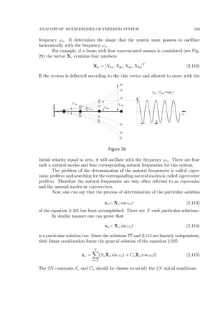 ANALYSIS OF MULTI-DEGREE-OF-FREEDOM SYSTEM 103
frequency ωn. It determines the shape that the system must possess to oscillate
harmonically with the frequency ωn.
For example, if a beam with four concentrated masses is considered (see Fig.
29) the vector Xn contains four numbers
Xn = [X1n, X2n, X3n, X4n]T
(2.112)
If the system is deﬂected according to the this vector and allowed to move with the
Tn
X1n
X2n
X3n
X4n
x
3nx = X cos t3n ωn
t
Figure 29
initial velocity equal to zero, it will oscillate with the frequency ωn. There are four
such a natural modes and four corresponding natural frequencies for this system.
The problem of the determination of the natural frequencies is called eigen-
value problem and searching for the corresponding natural modes is called eigenvector
problem. Therefore the natural frequencies are very often referred to as eigenvalue
and the natural modes as eigenvectors.
Now, one can say that the process of determination of the particular solution
xn= Xn cos ωnt (2.113)
of the equation 2.105 has been accomplished. There are N such particular solutions.
In similar manner one can prove that
xn= Xn sin ωnt (2.114)
is a particular solution too. Since the solutions ?? and 2.114 are linearly independent,
their linear combination forms the general solution of the equation 2.105
xn =
NX
n=1
(SnXn sin ωnt + CnXn cos ωnt) (2.115)
The 2N constants Sn and Cn should be chosen to satisfy the 2N initial conditions.
 