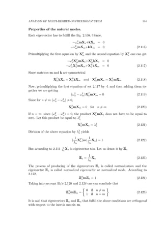 ANALYSIS OF MULTI-DEGREE-OF-FREEDOM SYSTEM 104
Properties of the natural modes.
Each eigenvector has to fulﬁll the Eq. 2.108. Hence,
−ω2
nmXn+kXn = 0
−ω2
mmXm+kXm = 0 (2.116)
Primultiplying the ﬁrst equation by XT
m and the second equation by XT
n one can get
−ω2
nXT
mmXn+XT
mkXn = 0
−ω2
mXT
n mXm+XT
n kXm = 0 (2.117)
Since matrices m and k are symmetrical
XT
mkXn = XT
n kXm and XT
mmXn = XT
n mXm (2.118)
Now, primultiplying the ﬁrst equation of set 2.117 by -1 and then adding them to-
gether we are getting
(ω2
n − ω2
m)XT
n mXm = 0 (2.119)
Since for n 6= m (ω2
n − ω2
m) 6= 0,
XT
n mXm = 0 for n 6= m (2.120)
If n = m, since (ω2
n − ω2
n) = 0, the product XT
n mXn does not have to be equal to
zero. Let this product be equal to λ2
n
XT
n mXn = λ2
n (2.121)
Division of the above equation by λ2
n yields
(
1
λn
XT
n )m(
1
λn
Xn) = 1 (2.122)
But according to 2.111 1
λn
Xn is eigenvector too. Let us denot it by Ξn
Ξn =
1
λn
Xn (2.123)
The process of producing of the eigenvectors Ξn is called normalization and the
eigenvector Ξn is called normalized eigenvector or normalized mode. According to
2.122,
ΞT
n mΞn = 1 (2.124)
Taking into account Eq’s 2.120 and 2.124 one can conclude that
ΞT
n mΞm =
½
0 if n 6= m
1 if n = m
¾
(2.125)
It is said that eigenvectors Ξn and Ξm that fulﬁll the above conditions are orthogonal
with respect to the inertia matrix m.
 