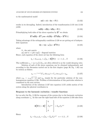 ANALYSIS OF MULTI-DEGREE-OF-FREEDOM SYSTEM 106
to the mathematical model
m¨x + c˙x + kx = F(t) (2.132)
results in its decoupling. Indeed, introduction of the transformation 2.131 into 2.132
yields
mΞ¨η + cΞ ˙η + kΞη = F(t) (2.133)
Primultiplying both sides of the above equation by ΞT
we obtain
ΞT
mΞ¨η + ΞT
(µm+κk)Ξ ˙η + ΞT
kΞη = ΞT
F(t) (2.134)
Taking advantage of the orthogonality conditions 2.128 we are getting set of indepen-
dent equations
1¨η + γ ˙η + ω2
nη = ΞT
F(t) (2.135)
where
1 - the unit matrix
ω2
n and γ = (µ1+κω2
n) - diagonal matrices
Hence, each equation of the above set has the following form
¨ηn + 2ςnωn ˙ηn + ω2
nηn = ΞT
n F(t) n = 1, 2, ...N (2.136)
The coeﬃcients ςn = (µ+κω2
n)/2ωn are often referred to as the modal damping ratio.
Solution of each of the above equations can be obtained independently and
according to the discussion carried out in the ﬁrst chapter (page 30, Eq. 1.46) can
be written as follows
ηn = e−ςnωnt
(Csn sin ωdnt + Ccn cos ωdnt) + ηpn (2.137)
where ωdn = ωn
p
1 − ς2
n and ηpn stands for the particular solution of the non-
homogeneous equation 2.136. Problem of determination of this particular solution is
considered in the next section.
Introduction of the solutions 2.137 into equation 2.131 yields motion of the
system along the physical coordinates x.
Response to the harmonic excitation - transfer functions
Let us solve the Eq. 2.136 for response of the system due to the harmonic excitation
along coordinate xq. In this case the right hand side of the equation 2.136 takes form
ΞT
n F(t) = ΞT
n
⎡
⎢
⎢
⎢
⎢
⎣
0
.
Fqeiωt
.
0
⎤
⎥
⎥
⎥
⎥
⎦
= ΞqnFqeiωt
(2.138)
Hence
¨ηn + 2ςnωn ˙ηn + ω2
nηn = ΞqnFqeiωt
n = 1, 2, ...N (2.139)
 