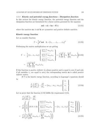 ANALYSIS OF MULTI-DEGREE-OF-FREEDOM SYSTEM 109
2.2.3 Kinetic and potential energy functions - Dissipation function
In this section the kinetic energy function, the potential energy function and the
dissipation function are formulated for a linear system governed by the equation
m¨x + c˙x + kx = F(t) (2.151)
where the matrices m, c and k are symmetric and positive deﬁnite matrices.
Kinetic energy function
Let us consider function
T =
1
2
˙xT
m˙x ˙x = { ˙x1, ...... ˙xn........ ˙xN }T
(2.152)
Performing the matrix multiplication we are getting
T =
1
2
{ ˙x1, .. ˙xn.. ˙xN }
⎧
⎪⎪⎪⎪⎨
⎪⎪⎪⎪⎩
Pm=N
m=1 m1m ˙xm
.................
Pm=N
m=1 mnm ˙xm
..................
Pm=N
m=1 mNm ˙xm
⎫
⎪⎪⎪⎪⎬
⎪⎪⎪⎪⎭
=
1
2
n=NX
n=1
Ã
˙xn
m=NX
m=1
mnm ˙xm
!
(2.153)
=
1
2
n=NX
n=1
m=NX
m=1
mnm ˙xn ˙xm
If this function is positive deﬁnite (is always positive and is equal to zero if and only
if all variables ˙xn are equal to zero) the corresponding matrix m is called positive
deﬁnite matrix.
If T is the kinetic energy function, according to Lagrange’s equations should
be
d
dt
µ
∂T
∂ ˙xn
¶
−
∂T
∂xn
= {mn1, ..mnn..mnN }
⎧
⎪⎪⎪⎪⎨
⎪⎪⎪⎪⎩
¨x1
....
¨xn
.....
¨xN
⎫
⎪⎪⎪⎪⎬
⎪⎪⎪⎪⎭
(2.154)
Let us prove that the function 2.152 fulﬁlls the requirement 2.154.
d
dt
µ
∂T
∂ ˙xn
¶
−
∂T
∂xn
=
d
dt
⎛
⎜
⎜
⎜
⎜
⎝
1
2
⎛
⎜
⎜
⎜
⎜
⎝
{0, 0..1..0}
⎧
⎪⎪⎪⎪⎨
⎪⎪⎪⎪⎩
Pm=N
m=1 m1m ˙xm
.................
Pm=N
m=1 mnm ˙xm
..................
Pm=N
m=1 mNm ˙xm
⎫
⎪⎪⎪⎪⎬
⎪⎪⎪⎪⎭
+ { ˙x1, .. ˙xn.. ˙xN }
⎧
⎪⎪⎪⎪⎨
⎪⎪⎪⎪⎩
m1n
.......
mmn
.......
mNn
⎫
⎪⎪⎪⎪⎬
⎪⎪⎪⎪⎭
⎞
⎟
⎟
⎟
⎟
⎠
⎞
⎟
⎟
⎟
⎟
⎠
=
=
d
dt
Ã
1
2
Ãm=NX
m=1
mnm ˙xm +
m=NX
m=1
mmn ˙xm
!!
(2.155)
 