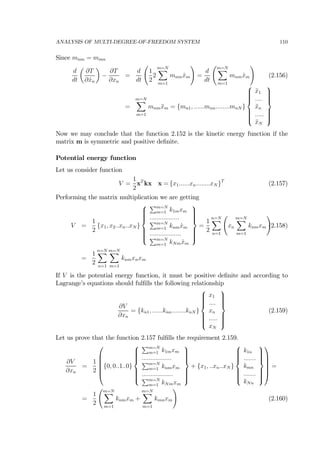 ANALYSIS OF MULTI-DEGREE-OF-FREEDOM SYSTEM 110
Since mnm = mmn
d
dt
µ
∂T
∂ ˙xn
¶
−
∂T
∂xn
=
d
dt
Ã
1
2
2
m=NX
m=1
mnm ˙xm
!
=
d
dt
Ãm=NX
m=1
mnm ˙xm
!
(2.156)
=
m=NX
m=1
mnm ¨xm = {mn1, ......mnn........mnN }
⎧
⎪⎪⎪⎪⎨
⎪⎪⎪⎪⎩
¨x1
....
¨xn
.....
¨xN
⎫
⎪⎪⎪⎪⎬
⎪⎪⎪⎪⎭
Now we may conclude that the function 2.152 is the kinetic energy function if the
matrix m is symmetric and positive deﬁnite.
Potential energy function
Let us consider function
V =
1
2
xT
kx x = {x1......xn........xN }T
(2.157)
Performing the matrix multiplication we are getting
V =
1
2
{x1, x2..xn..xN }
⎧
⎪⎪⎪⎪⎨
⎪⎪⎪⎪⎩
Pm=N
m=1 k1mxm
.................
Pm=N
m=1 knm ˙xm
..................
Pm=N
m=1 kNm ˙xm
⎫
⎪⎪⎪⎪⎬
⎪⎪⎪⎪⎭
=
1
2
n=NX
n=1
Ã
xn
m=NX
m=1
knmxm
!
(2.158)
=
1
2
n=NX
n=1
m=NX
m=1
knmxnxm
If V is the potential energy function, it must be positive deﬁnite and according to
Lagrange’s equations should fulﬁlls the following relationship
∂V
∂xn
= {kn1, ......knn........knN }
⎧
⎪⎪⎪⎪⎨
⎪⎪⎪⎪⎩
x1
....
xn
.....
xN
⎫
⎪⎪⎪⎪⎬
⎪⎪⎪⎪⎭
(2.159)
Let us prove that the function 2.157 fulﬁlls the requirement 2.159.
∂V
∂xn
=
1
2
⎛
⎜
⎜
⎜
⎜
⎝
{0, 0..1..0}
⎧
⎪⎪⎪⎪⎨
⎪⎪⎪⎪⎩
Pm=N
m=1 k1mxm
.................
Pm=N
m=1 knmxm
..................
Pm=N
m=1 kNmxm
⎫
⎪⎪⎪⎪⎬
⎪⎪⎪⎪⎭
+ {x1, ..xn..xN }
⎧
⎪⎪⎪⎪⎨
⎪⎪⎪⎪⎩
k1n
.......
kmn
.......
kNn
⎫
⎪⎪⎪⎪⎬
⎪⎪⎪⎪⎭
⎞
⎟
⎟
⎟
⎟
⎠
=
=
1
2
Ãm=NX
m=1
knmxm +
m=NX
m=1
kmnxm
!
(2.160)
 