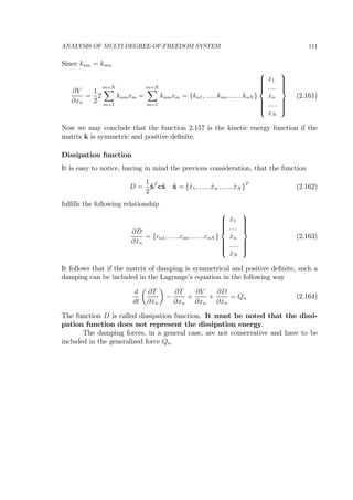 ANALYSIS OF MULTI-DEGREE-OF-FREEDOM SYSTEM 111
Since knm = kmn
∂V
∂xn
=
1
2
2
m=NX
m=1
knmxm =
m=NX
m=1
knmxm = {kn1, ......knn........knN }
⎧
⎪⎪⎪⎪⎨
⎪⎪⎪⎪⎩
x1
....
xn
.....
xN
⎫
⎪⎪⎪⎪⎬
⎪⎪⎪⎪⎭
(2.161)
Now we may conclude that the function 2.157 is the kinetic energy function if the
matrix k is symmetric and positive deﬁnite.
Dissipation function
It is easy to notice, having in mind the previous consideration, that the function
D =
1
2
˙xT
c˙x ˙x = { ˙x1, ...... ˙xn........ ˙xN }T
(2.162)
fulﬁlls the following relationship
∂D
∂ ˙xn
= {cn1, ......cnn........cnN }
⎧
⎪⎪⎪⎪⎨
⎪⎪⎪⎪⎩
˙x1
....
˙xn
.....
˙xN
⎫
⎪⎪⎪⎪⎬
⎪⎪⎪⎪⎭
(2.163)
It follows that if the matrix of damping is symmetrical and positive deﬁnite, such a
damping can be included in the Lagrange’s equation in the following way
d
dt
µ
∂T
∂ ˙xn
¶
−
∂T
∂xn
+
∂V
∂xn
+
∂D
∂ ˙xn
= Qn (2.164)
The function D is called dissipation function. It must be noted that the dissi-
pation function does not represent the dissipation energy.
The damping forces, in a general case, are not conservative and have to be
included in the generalized force Qn.
 