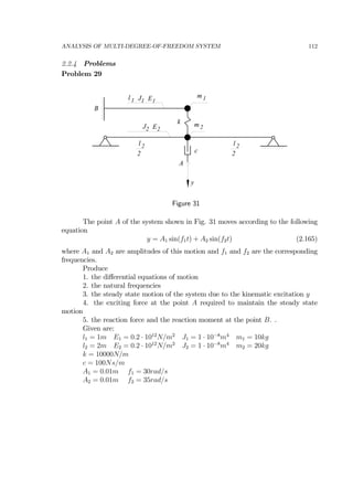 ANALYSIS OF MULTI-DEGREE-OF-FREEDOM SYSTEM 112
2.2.4 Problems
Problem 29
m1J1l 1 E1
J2 E2
m 2
k
l 2
2
l 2
2
A
c
y
B
Figure 31
The point A of the system shown in Fig. 31 moves according to the following
equation
y = A1 sin(f1t) + A2 sin(f2t) (2.165)
where A1 and A2 are amplitudes of this motion and f1 and f2 are the corresponding
frequencies.
Produce
1. the diﬀerential equations of motion
2. the natural frequencies
3. the steady state motion of the system due to the kinematic excitation y
4. the exciting force at the point A required to maintain the steady state
motion
5. the reaction force and the reaction moment at the point B. .
Given are:
l1 = 1m E1 = 0.2 · 1012
N/m2
J1 = 1 · 10−8
m4
m1 = 10kg
l2 = 2m E2 = 0.2 · 1012
N/m2
J2 = 1 · 10−8
m4
m2 = 20kg
k = 10000N/m
c = 100Ns/m
A1 = 0.01m f1 = 30rad/s
A2 = 0.01m f2 = 35rad/s
 
