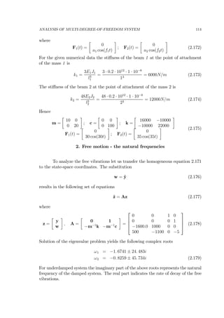 ANALYSIS OF MULTI-DEGREE-OF-FREEDOM SYSTEM 114
where
F1(t) =
∙
0
a1 cos(f1t)
¸
; F2(t) =
∙
0
a2 cos(f2t)
¸
(2.172)
For the given numerical data the stiﬀness of the beam 1 at the point of attachment
of the mass 1 is
k1 =
3E1J1
l3
1
=
3 · 0.2 · 1012
· 1 · 10−8
13
= 6000N/m (2.173)
The stiﬀness of the beam 2 at the point of attachment of the mass 2 is
k2 =
48E2J2
l3
2
=
48 · 0.2 · 1012
· 1 · 10−8
23
= 12000N/m (2.174)
Hence
m =
∙
10 0
0 20
¸
; c =
∙
0 0
0 100
¸
; k =
∙
16000 −10000
−10000 22000
¸
F1(t) =
∙
0
30 cos(30t)
¸
; F2(t) =
∙
0
35 cos(35t)
¸ (2.175)
2. Free motion - the natural frequencies
To analyze the free vibrations let us transfer the homogeneous equation 2.171
to the state-space coordinates. The substitution
w = ˙y (2.176)
results in the following set of equations
˙z = Az (2.177)
where
z =
∙
y
w
¸
, A =
∙
0 1
−m−1
k −m−1
c
¸
=
⎡
⎢
⎢
⎣
0 0 1 0
0 0 0 1
−1600.0 1000 0 0
500 −1100 0 −5
⎤
⎥
⎥
⎦ (2.178)
Solution of the eigenvalue problem yields the following complex roots
ω1 = −1. 6741 ± 24. 483i
ω2 = −0. 8259 ± 45. 734i (2.179)
For underdamped system the imaginary part of the above roots represents the natural
frequency of the damped system. The real part indicates the rate of decay of the free
vibrations.
 
