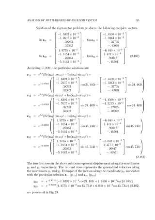 ANALYSIS OF MULTI-DEGREE-OF-FREEDOM SYSTEM 115
Solution of the eigenvector problem produces the following complex vectors.
Re z01 =
⎡
⎢
⎢
⎣
−1. 6392 × 10−2
−1. 7637 × 10−2
. 38263
. 35302
⎤
⎥
⎥
⎦ , Im z01 =
⎡
⎢
⎢
⎣
−1. 4508 × 10−2
−1. 3213 × 10−2
−. 37705
−. 40969
⎤
⎥
⎥
⎦
Re z02 =
⎡
⎢
⎢
⎣
1. 9755 × 10−2
−1. 0154 × 10−2
. 26033
−5. 9162 × 10−2
⎤
⎥
⎥
⎦ , Im z02 =
⎡
⎢
⎢
⎣
−6. 049 × 10−3
1. 477 × 10−3
. 90847
−. 46561
⎤
⎥
⎥
⎦ (2.180)
According to 2.81, the particular solutions are
z11 = eh1t
(Re(z01) cos ω1t − Im(z01) sin ω1t) =
= e−1. 6741t
⎛
⎜
⎜
⎝
⎡
⎢
⎢
⎣
−1. 6392 × 10−2
−1. 7637 × 10−2
. 38263
. 35302
⎤
⎥
⎥
⎦ cos 24. 483t −
⎡
⎢
⎢
⎣
−1. 4508 × 10−2
−1. 3213 × 10−2
−. 37705
−. 40969
⎤
⎥
⎥
⎦ sin 24. 483t
⎞
⎟
⎟
⎠
z12 = eh1t
(Re(z01) sin ω1t + Im(z01) cos ω1t) =
= e−1. 6741t
⎛
⎜
⎜
⎝
⎡
⎢
⎢
⎣
−1. 6392 × 10−2
−1. 7637 × 10−2
. 38263
. 35302
⎤
⎥
⎥
⎦ sin 24. 483t +
⎡
⎢
⎢
⎣
−1. 4508 × 10−2
−1. 3213 × 10−2
−. 37705
−. 40969
⎤
⎥
⎥
⎦ cos 24. 483t
⎞
⎟
⎟
⎠
z21 = eh2t
(Re(z02) cos ω2t − Im(z02) sin ω2t) =
= e−0. 8259t
⎛
⎜
⎜
⎝
⎡
⎢
⎢
⎣
1. 9755 × 10−2
−1. 0154 × 10−2
. 26033
−5. 9162 × 10−2
⎤
⎥
⎥
⎦ cos 45. 734t −
⎡
⎢
⎢
⎣
−6. 049 × 10−3
1. 477 × 10−3
. 90847
−. 46561
⎤
⎥
⎥
⎦ sin 45. 734t
⎞
⎟
⎟
⎠
z22 = eh2t
(Re(z02) sin ω2t + Im(z02) cos ω2t) =
= e−0. 8259t
⎛
⎜
⎜
⎝
⎡
⎢
⎢
⎣
1. 9755 × 10−2
−1. 0154 × 10−2
. 26033
−5. 9162 × 10−2
⎤
⎥
⎥
⎦ sin 45. 734t +
⎡
⎢
⎢
⎣
−6. 049 × 10−3
1. 477 × 10−3
. 90847
−. 46561
⎤
⎥
⎥
⎦ cos 45. 734t
⎞
⎟
⎟
⎠
(2.181)
The two ﬁrst rows in the above solutions represent displacement along the coordinates
y1 and y2 respectively. The two last rows represents the generalized velocities along
the coordinates y1 and y2. Example of the motion along the coordinate y1, associated
with the particular solution z11 (y111) and z21 (y211)
y111 = e−1. 6741t
(−1. 6392 × 10−2
cos 24. 483t + 1. 4508 × 10−2
sin 24. 483t)
y211 = e−0. 8259t
(1. 9755 × 10−2
cos 45. 734t + 6. 049 × 10−3
sin 45. 734t) (2.182)
are presented in Fig 33.
 