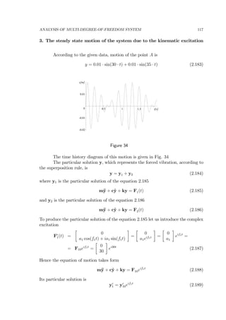 ANALYSIS OF MULTI-DEGREE-OF-FREEDOM SYSTEM 117
3. The steady state motion of the system due to the kinematic excitation
According to the given data, motion of the point A is
y = 0.01 · sin(30 · t) + 0.01 · sin(35 · t) (2.183)
t[s]1.510.5
y[m]
0.01
0
-0.01
-0.02
Figure 34
The time history diagram of this motion is given in Fig. 34
The particular solution y, which represents the forced vibration, according to
the superposition rule, is
y = y1 + y2 (2.184)
where y1 is the particular solution of the equation 2.185
m¨y + c˙y + ky = F1(t) (2.185)
and y2 is the particular solution of the equation 2.186
m¨y + c˙y + ky = F2(t) (2.186)
To produce the particular solution of the equation 2.185 let us introduce the complex
excitation
Fc
1(t) =
∙
0
a1 cos(f1t) + ia1 sin(f1t)
¸
=
∙
0
a1eif1t
¸
=
∙
0
a1
¸
eif1t
=
= F10eif1t
=
∙
0
30
¸
ei30t
(2.187)
Hence the equation of motion takes form
m¨y + c˙y + ky = F10eif1t
(2.188)
Its particular solution is
yc
1 = yc
10eif1t
(2.189)
 