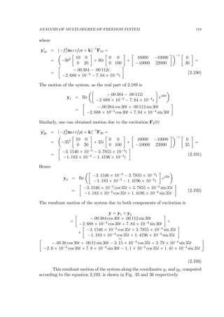 ANALYSIS OF MULTI-DEGREE-OF-FREEDOM SYSTEM 118
where
yc
10 = (−f2
1 m+if1c + k)−1
F10 =
=
µ
−302
∙
10 0
0 20
¸
+ 30i
∙
0 0
0 100
¸
+
∙
16000 −10000
−10000 22000
¸¶−1 ∙
0
30
¸
=
=
∙
−.00 384 − .00 112i
−2. 688 × 10−3
− 7. 84 × 10−4
i
¸
(2.190)
The motion of the system, as the real part of 2.189 is
y1 = Re
µ∙
−.00 384 − .00 112i
−2. 688 × 10−3
− 7. 84 × 10−4
i
¸
ei30t
¶
=
∙
−.00 384 cos 30t + .00 112 sin 30t
−2. 688 × 10−3
cos 30t + 7. 84 × 10−4
sin 30t
¸
Similarly, one can obtained motion due to the excitation F2(t)
yc
20 = (−f2
2 m+if2c + k)−1
F20 =
=
µ
−352
∙
10 0
0 20
¸
+ 35i
∙
0 0
0 100
¸
+
∙
16000 −10000
−10000 22000
¸¶−1 ∙
0
35
¸
=
=
∙
−3. 1546 × 10−3
− 3. 7855 × 10−4
i
−1. 183 × 10−3
− 1. 4196 × 10−4
i
¸
(2.191)
Hence
y2 = Re
µ∙
−3. 1546 × 10−3
− 3. 7855 × 10−4
i
−1. 183 × 10−3
− 1. 4196 × 10−4
i
¸
ei35t
¶
=
∙
−3. 1546 × 10−3
cos 35t + 3. 7855 × 10−4
sin 35t
−1. 183 × 10−3
cos 35t + 1. 4196 × 10−4
sin 35t
¸
(2.192)
The resultant motion of the system due to both components of excitation is
y = y1 + y2
=
∙
−.00 384 cos 30t + .00 112 sin 30t
−2. 688 × 10−3
cos 30t + 7. 84 × 10−4
sin 30t
¸
+
+
∙
−3. 1546 × 10−3
cos 35t + 3. 7855 × 10−4
sin 35t
−1. 183 × 10−3
cos 35t + 1. 4196 × 10−4
sin 35t
¸
=∙
−.00 38 cos 30t + .00 11 sin 30t − 3. 15 × 10−3
cos 35t + 3. 78 × 10−4
sin 35t
−2. 6 × 10−3
cos 30t + 7. 8 × 10−4
sin 30t − 1. 1 × 10−3
cos 35t + 1. 41 × 10−4
sin 35t
¸
(2.193)
This resultant motion of the system along the coordinates y1 and y2, computed
according to the equation 2.193, is shown in Fig. 35 and 36 respectively.
 