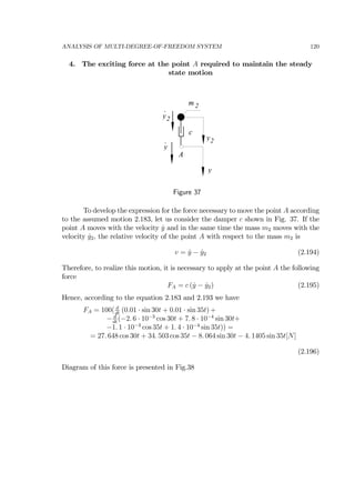 ANALYSIS OF MULTI-DEGREE-OF-FREEDOM SYSTEM 120
4. The exciting force at the point A required to maintain the steady
state motion
m 2
A
c
y
y2
y2
y
.
.
Figure 37
To develop the expression for the force necessary to move the point A according
to the assumed motion 2.183, let us consider the damper c shown in Fig. 37. If the
point A moves with the velocity ˙y and in the same time the mass m2 moves with the
velocity ˙y2, the relative velocity of the point A with respect to the mass m2 is
v = ˙y − ˙y2 (2.194)
Therefore, to realize this motion, it is necessary to apply at the point A the following
force
FA = c ( ˙y − ˙y2) (2.195)
Hence, according to the equation 2.183 and 2.193 we have
FA = 100( d
dt
(0.01 · sin 30t + 0.01 · sin 35t) +
− d
dt
(−2. 6 · 10−3
cos 30t + 7. 8 · 10−4
sin 30t+
−1. 1 · 10−3
cos 35t + 1. 4 · 10−4
sin 35t)) =
= 27. 648 cos 30t + 34. 503 cos 35t − 8. 064 sin 30t − 4. 1405 sin 35t[N]
(2.196)
Diagram of this force is presented in Fig.38
 