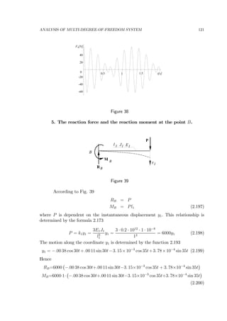 ANALYSIS OF MULTI-DEGREE-OF-FREEDOM SYSTEM 121
t[s]1.510.5
FA[N]
40
20
0
-20
-40
-60
Figure 38
5. The reaction force and the reaction moment at the point B.
RB
M B
P
J1l 1 E1
B
y1
Figure 39
According to Fig. 39
RB = P
MB = Pl1 (2.197)
where P is dependent on the instantaneous displacement y1. This relationship is
determined by the formula 2.173
P = k1y1 =
3E1J1
l3
1
y1 =
3 · 0.2 · 1012
· 1 · 10−8
13
= 6000y1 (2.198)
The motion along the coordinate y1 is determined by the function 2.193
y1 = −.00 38 cos 30t+.00 11 sin 30t−3. 15×10−3
cos 35t+3. 78×10−4
sin 35t (2.199)
Hence
RB=6000
¡
−.00 38 cos 30t+.00 11 sin 30t−3. 15×10−3
cos 35t + 3. 78×10−4
sin 35t
¢
MB=6000·1·
¡
−.00 38 cos 30t+.00 11 sin 30t−3. 15×10−3
cos 35t+3. 78×10−4
sin 35t
¢
(2.200)
 