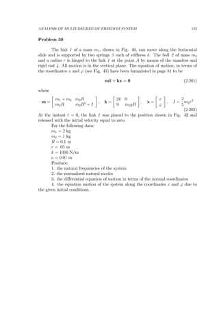 ANALYSIS OF MULTI-DEGREE-OF-FREEDOM SYSTEM 122
Problem 30
The link 1 of a mass m1, shown in Fig. 40, can move along the horizontal
slide and is supported by two springs 3 each of stiﬀness k. The ball 2 of mass m2
and a radius r is hinged to the link 1 at the point A by means of the massless and
rigid rod 4. All motion is in the vertical plane. The equation of motion, in terms of
the coordinates x and ϕ (see Fig. 41) have been formulated in page 81 to be
m¨x + kx = 0 (2.201)
where
m =
∙
m1 + m2 m2R
m2R m2R2
+ I
¸
, k =
∙
2k 0
0 m2gR
¸
, x =
∙
x
ϕ
¸
, I =
2
5
m2r2
(2.202)
At the instant t = 0, the link 1 was placed to the position shown in Fig. 42 and
released with the initial velocity equal to zero.
For the following data:
m1 = 2 kg
m2 = 1 kg
R = 0.1 m
r = .05 m
k = 1000 N/m
a = 0.01 m
Produce:
1. the natural frequencies of the system
2. the normalized natural modes
3. the diﬀerential equation of motion in terms of the normal coordinates
4. the equation motion of the system along the coordinates x and ϕ due to
the given initial conditions.
 