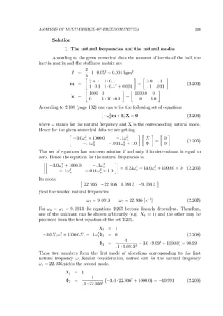 ANALYSIS OF MULTI-DEGREE-OF-FREEDOM SYSTEM 124
Solution
1. The natural frequencies and the natural modes
According to the given numerical data the moment of inertia of the ball, the
inertia matrix and the stuﬃness matrix are
I =
2
5
· 1 · 0.052
= 0.001 kgm2
m =
∙
2 + 1 1 · 0.1
1 · 0.1 1 · 0.12
+ 0.001
¸
=
∙
3.0 . 1
. 1 .0 11
¸
(2.203)
k =
∙
1000 0
0 1 · 10 · 0.1
¸
=
∙
1000.0 0
0 1.0
¸
According to 2.108 (page 102) one can write the following set of equations
(−ω2
nm + k)X = 0 (2.204)
where ω stands for the natural frequency and X is the corresponding natural mode.
Hence for the given numerical data we are getting
∙
−3.0ω2
n + 1000.0 −. 1ω2
n
−. 1ω2
n −.0 11ω2
n + 1.0
¸ ∙
X
Φ
¸
=
∙
0
0
¸
(2.205)
This set of equations has non-zero solution if and only if its determinant is equal to
zero. Hence the equation for the natural frequencies is.
¯
¯
¯
¯
∙
−3.0ω2
n + 1000.0 −. 1ω2
n
−. 1ω2
n −.0 11ω2
n + 1.0
¸¯
¯
¯
¯ = .0 23ω4
n − 14.0ω2
n + 1000.0 = 0 (2.206)
Its roots: £
22. 936 −22. 936 9. 091 3 −9. 091 3
¤
yield the wanted natural frequencies
ω1 = 9. 0913 ω2 = 22. 936 [s−1
] (2.207)
For ωn = ω1 = 9. 0913 the equations 2.205 become linearly dependent. Therefore,
one of the unknown can be chosen arbitrarily (e.g. X1 = 1) and the other may be
produced from the ﬁrst equation of the set 2.205.
X1 = 1
−3.0X1ω2
1 + 1000.0X1 − . 1ω2
1Φ1 = 0 (2.208)
Φ1 =
1
. 1 · 9.09132
− 3.0 · 9.092
+ 1000.0) = 90.99
These two numbers form the ﬁrst mode of vibrations corresponding to the ﬁrst
natural frequency ω1.Similar consideration, carried out for the natural frequency
ω2 = 22. 936,yields the second mode.
X2 = 1
Φ2 =
1
. 1 · 22.9362
¡
−3.0 · 22.9362
+ 1000.0
¢
= −10.991 (2.209)
 