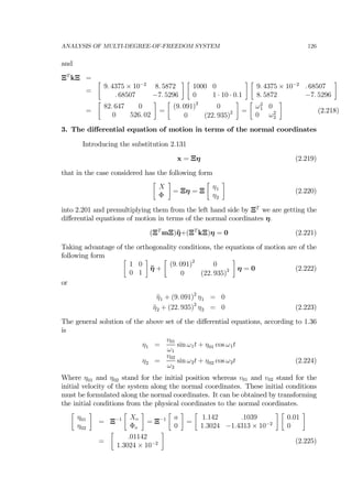 ANALYSIS OF MULTI-DEGREE-OF-FREEDOM SYSTEM 126
and
ΞT
kΞ =
=
∙
9. 4375 × 10−2
8. 5872
. 68507 −7. 5296
¸ ∙
1000 0
0 1 · 10 · 0.1
¸ ∙
9. 4375 × 10−2
. 68507
8. 5872 −7. 5296
¸
=
∙
82. 647 0
0 526. 02
¸
=
∙
(9. 091)2
0
0 (22. 935)2
¸
=
∙
ω2
1 0
0 ω2
2
¸
(2.218)
3. The diﬀerential equation of motion in terms of the normal coordinates
Introducing the substitution 2.131
x = Ξη (2.219)
that in the case considered has the following form
∙
X
Φ
¸
= Ξη = Ξ
∙
η1
η2
¸
(2.220)
into 2.201 and premultiplying them from the left hand side by ΞT
we are getting the
diﬀerential equations of motion in terms of the normal coordinates η.
(ΞT
mΞ)¨η+(ΞT
kΞ)η = 0 (2.221)
Taking advantage of the orthogonality conditions, the equations of motion are of the
following form ∙
1 0
0 1
¸
¨η +
∙
(9. 091)2
0
0 (22. 935)2
¸
η = 0 (2.222)
or
¨η1 + (9. 091)2
η1 = 0
¨η2 + (22. 935)2
η2 = 0 (2.223)
The general solution of the above set of the diﬀerential equations, according to 1.36
is
η1 =
v01
ω1
sin ω1t + η01 cos ω1t
η2 =
v02
ω2
sin ω2t + η02 cos ω2t (2.224)
Where η01 and η02 stand for the initial position whereas v01 and v02 stand for the
initial velocity of the system along the normal coordinates. These initial conditions
must be formulated along the normal coordinates. It can be obtained by transforming
the initial conditions from the physical coordinates to the normal coordinates.
∙
η01
η02
¸
= Ξ−1
∙
Xo
Φo
¸
= Ξ−1
∙
a
0
¸
=
∙
1.142 .1039
1.3024 −1.4313 × 10−2
¸ ∙
0.01
0
¸
=
∙
.01142
1.3024 × 10−2
¸
(2.225)
 