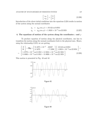 ANALYSIS OF MULTI-DEGREE-OF-FREEDOM SYSTEM 127
∙
v01
v02
¸
=
∙
0
0
¸
(2.226)
Introduction of the above initial conditions into the equations 2.224 results in motion
of the system along the normal coordinates
η1 = η01 cos ω1t = .01142 cos 9.091t
η2 = η02 cos ω2t = 1.3024 × 10−2
cos 22.935t (2.227)
4. The equations of motion of the system along the coordinates x and ϕ
To produce equation of motion along the physical coordinates, one has to
transform the motion along the normal coordinates beck to the physical ones. Hence,
using the relationship 2.219, we are getting
∙
X
Φ
¸
= Ξη =
∙
9. 4375 × 10−2
. 68507
8. 5872 −7. 5296
¸ ∙
.01142 cos 9.091t
1.3024 × 10−2
cos 22.935t
¸
=
=
∙
1. 0778 × 10−3
cos 9. 091t + 8. 9224 × 10−3
cos 22. 935t
9. 8066 × 10−2
cos 9. 091t − 9. 8066 × 10−2
cos 22. 935t
¸
(2.228)
This motion is presented in Fig. 43 and 44
-0.01
-0.005
0
0.005
0.01
0.5 1 1.5 t[s]
X[m]
Figure 43
-0.15
-0.1
-0.05
0
0.05
0.1
0.15
0.2
0.5 1 1.5 t[s]
Φ [rad]
Figure 44
 