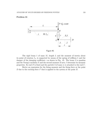 ANALYSIS OF MULTI-DEGREE-OF-FREEDOM SYSTEM 128
Problem 31
1
A
B
C D
F=F cos to ω
2
L
l
3
k c
M, IA
E,J
Figure 45
The rigid beam 1 of mass M, length L and the moment of inertia about
its point of rotation IA, is supported by means of the spring of stiﬀness k and the
damper of the damping coeﬃcient c as shown in Fig. 45. The beam 2 is massless
and the Young’s modulus E and the second moment of area J determine its dynamic
properties. Its end D is ﬁxed and the particle 3 of mass m is attached to the end C.
Derive an expression for the ﬁxing moment and the ﬁxing force at the point
D due to the exciting force F that is applied to the system at the point B.
 