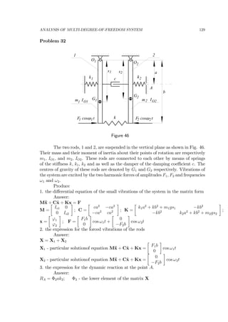 ANALYSIS OF MULTI-DEGREE-OF-FREEDOM SYSTEM 129
Problem 32
1 2
O1 O2
a
b
k1 k2
k
c
ωF cos t1 1 ωF cos t2 2
A
IO1m1
IO2m2G1
G2
s1 s2
Figure 46
The two rods, 1 and 2, are suspended in the vertical plane as shown in Fig. 46.
Their mass and their moment of inertia about their points of rotation are respectively
m1, IO1, and m2, IO2. These rods are connected to each other by means of springs
of the stiﬀness k, k1, k2 and as well as the damper of the damping coeﬃcient c. The
centres of gravity of these rods are denoted by G1 and G2 respectively. Vibrations of
the system are excited by the two harmonic forces of amplitudes F1, F2 and frequencies
ω1 and ω2.
Produce
1. the diﬀerential equation of the small vibrations of the system in the matrix form
Answer:
M¨x + C˙x + Kx = F
M =
∙
Io1 0
0 Io2
¸
; C =
∙
ca2
−ca2
−ca2
ca2
¸
; K =
∙
k1a2
+ kb2
+ m1gs1 −kb2
−kb2
k2a2
+ kb2
+ m2gs2
¸
;
x =
∙
ϕ1
ϕ2
¸
; F =
∙
F1b
0
¸
cos ω1t +
∙
0
−F2b
¸
cos ω2t
2. the expression for the forced vibrations of the rods
Answer:
X = X1 + X2
X1 - particular solutionof equation M¨x + C˙x + Kx =
∙
F1b
0
¸
cos ω1t
X2 - particular solutionof equation M¨x + C˙x + Kx =
∙
0
−F2b
¸
cos ω2t
3. the expression for the dynamic reaction at the point A.
Answer:
RA = Φ2ak2; Φ2 - the lower element of the matrix X
 