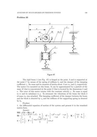 ANALYSIS OF MULTI-DEGREE-OF-FREEDOM SYSTEM 130
Problem 33
A
G
B
C
c1
k1
k2
c2
m2
D
m1,IAMm
a
b
h
µω
1
2
3
Figure 47
The rigid beam 1 (see Fig. 47) is hinged at the point A and is supported at
the point C by means of the spring of stiﬀness k1 and the damper of the damping
coeﬃcient c1. Its mass and its moment of inertia about A are m1 and IA respectively.
The motor 3 is mounted on this beam. It can be approximated by a particle of the
mass M that is concentrated at the point G that is located by the dimensions h and
a. The rotor of this motor rotates with the constant velocity ω. Its mass is equal
to m and its unbalance is µ. To attenuate the vibrations of the beam the block 2
of mass m2 was attached. The damping coeﬃcient of the damper between the beam
and the block is denoted by c2 and the stiﬀness of the supporting spring in denoted
by k2.
Produce
1. the diﬀerential equation of motion of the system and present it in the standard
matrix form.
Answer:
M¨x + C˙x + Kx = F
M =
∙
IA + M(h2
+ a2
) 0
0 m2
¸
; C =
∙
c1b2
+ c2a2
−c2a
−c2a c2
¸
; K =
∙
k1b 0
0 k2
¸
;
x =
∙
α
x
¸
; F =
∙
mµω2
√
h2 + a2
0
¸
cos ωt
 