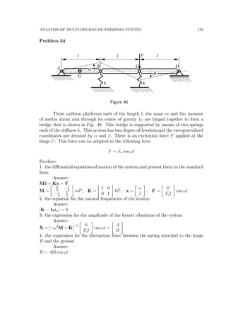 ANALYSIS OF MULTI-DEGREE-OF-FREEDOM SYSTEM 132
Problem 34
l l
C DA B
l
k
α
k
β
F
G
Figure 48
Three uniform platforms each of the length l, the mass m and the moment
of inertia about axis through its centre of gravity IG are hinged together to form a
bridge that is shown in Fig. 48. This bridge is supported by means of two springs
each of the stiﬀness k. This system has two degree of freedom and the two generalized
coordinates are denoted by α and β. There is an excitation force F applied at the
hinge C. This force can be adopted in the following form
F = Fo cos ωt
Produce:
1. the diﬀerential equations of motion of the system and present them in the standard
form
Answer:
M¨x + Kx = F
M =
∙ 2
3
−1
6
−1
6
2
3
¸
ml2
; K =
∙
1 0
0 1
¸
kl2
; x =
∙
α
β
¸
; F =
∙
0
Fol
¸
cos ωt
2. the equation for the natural frequencies of the system
Answer:
|K − 1ωn| = 0
3. the expression for the amplitude of the forced vibrations of the system
Answer:
X = [−ω2
M + K]
−1
∙
0
Fol
¸
cos ωt =
∙
A
B
¸
4. the expression for the interaction force between the spring attached to the hinge
B and the ground
Answer:
R = Akl cos ωt
 