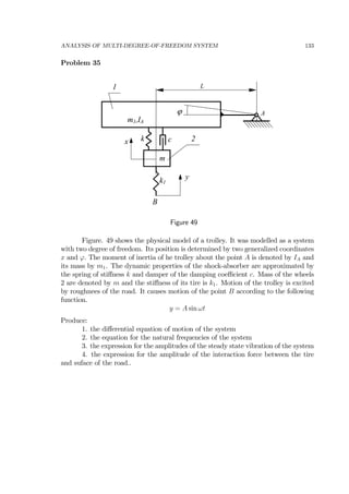 ANALYSIS OF MULTI-DEGREE-OF-FREEDOM SYSTEM 133
Problem 35
A
k1
m1,IA
m
L
k cx
y
ϕ
B
1
2
Figure 49
Figure. 49 shows the physical model of a trolley. It was modelled as a system
with two degree of freedom. Its position is determined by two generalized coordinates
x and ϕ. The moment of inertia of he trolley about the point A is denoted by IA and
its mass by m1. The dynamic properties of the shock-absorber are approximated by
the spring of stiﬀness k and damper of the damping coeﬃcient c. Mass of the wheels
2 are denoted by m and the stiﬀness of its tire is k1. Motion of the trolley is excited
by roughnees of the road. It causes motion of the point B according to the following
function.
y = A sin ωt
Produce:
1. the diﬀerential equation of motion of the system
2. the equation for the natural frequencies of the system
3. the expression for the amplitudes of the steady state vibration of the system
4. the expression for the amplitude of the interaction force between the tire
and suface of the road..
 