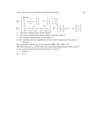 ANALYSIS OF MULTI-DEGREE-OF-FREEDOM SYSTEM 135
Answer:
M =
⎡
⎣
m1 0 0
0 m2 + m3 0
0 0 I2
⎤
⎦ ; C =
⎡
⎣
c1 0 0
0 c3 0
0 0 0
⎤
⎦
K =
⎡
⎣
k1 −k1 −k1r
−k1 k1 + k2 + k3 k1r − k2r
−k1r k1r − k2r (k1 + k2) r2
⎤
⎦ F =
⎡
⎣
0
ak3
0
⎤
⎦ cos ωt; x =
⎡
⎣
x1
x2
ϕ
⎤
⎦
x1 - the linear displacement of the block 1
x2 - the linear displacement of the pulley 2 and the block 3
ϕ - the angular displacement of the pulley 2
2. the expression for the amplitudes of the forced vibrations of the system
Answer:
The particular solution xp of the equation M¨x + C˙x + Kx = F
The ﬁrst element xp1 of the matrix xp represents displacement of the block 1
3. the expression for the interaction force at point B.
Answer
RB = c1 ˙xp1
 