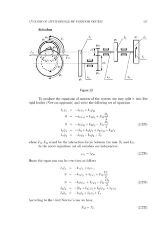 ANALYSIS OF MULTI-DEGREE-OF-FREEDOM SYSTEM 137
Solution
k1 k2
I1
k3
I2 I3
D1
D2
T3
ϕ1
ϕ2
ϕ11
ϕ22
ϕ3
ϕ1
ϕ11
ϕ22
ϕ2
ϕ3
T3
F12
F21
Figure 52
To produce the equations of motion of the system one may split it into ﬁve
rigid bodies (Newton approach) and write the following set of equations
I1 ¨ϕ1 = −k1ϕ1 + k1ϕ11
0 = −k1ϕ11 + k1ϕ1 + F12
D1
2
0 = −k2ϕ22 + k2ϕ2 − F21
D2
2
(2.229)
I2 ¨ϕ2 = −(k2 + k3)ϕ2 + k2ϕ22 + k3ϕ3
I3 ¨ϕ3 = −k3ϕ3 + k3ϕ2 + T3
where F12 F21 stand for the interaction forces between the rear D1 and D2.
In the above equations not all variables are independent.
ϕ22 = iϕ11 (2.230)
Hence the equations can be rewritten as follows
I1 ¨ϕ1 = −k1ϕ1 + k1ϕ11
0 = −k1ϕ11 + k1ϕ1 + F12
D1
2
0 = −k2iϕ11 + k2ϕ2 − F21
D2
2
(2.231)
I2 ¨ϕ2 = −(k2 + k3)ϕ2 + k2iϕ11 + k3ϕ3
I3 ¨ϕ3 = −k3ϕ3 + k3ϕ2 + T3
According to the third Newton’s law we have
F12 = F21 (2.232)
 