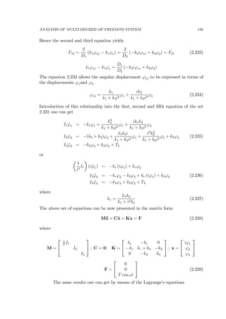 ANALYSIS OF MULTI-DEGREE-OF-FREEDOM SYSTEM 138
Hence the second and third equation yields
F12 =
2
D1
(k1ϕ11 − k1ϕ1) =
2
D2
(−k2iϕ11 + k2ϕ2) = F21 (2.233)
k1ϕ11 − k1ϕ1 =
D1
D2
(−k2iϕ11 + k2ϕ2)
The equation 2.233 allows the angular displacement ϕ11 to be expressed in terms of
the displacements ϕ1and ϕ2.
ϕ11 =
k1
k1 + k2i2
ϕ1 +
ik2
k1 + k2i2
ϕ2 (2.234)
Introduction of this relationship into the ﬁrst, second and ﬁfth equation of the set
2.231 one can get
I1 ¨ϕ1 = −k1ϕ1 +
k2
1
k1 + k2i2
ϕ1 +
ik1k2
k1 + k2i2
ϕ2
I2 ¨ϕ2 = −(k2 + k3)ϕ2 +
k1k2i
k1 + k2i2
ϕ1 +
i2
k2
2
k1 + k2i2
ϕ2 + k3ϕ3 (2.235)
I3 ¨ϕ3 = −k3ϕ3 + k3ϕ2 + T3
or
µ
1
i2
I1
¶
(i¨ϕ1) = −ke (iϕ1) + keϕ2
I2 ¨ϕ2 = −keϕ2 − k3ϕ2 + ke (iϕ1) + k3ϕ3 (2.236)
I3 ¨ϕ3 = −k3ϕ3 + k3ϕ2 + T3
where
ke =
k1k2
k1 + i2k2
(2.237)
The above set of equations can be now presented in the matrix form
M¨x + C˙x + Kx = F (2.238)
where
M =
⎡
⎣
1
i2 I1
I2
I3
⎤
⎦ ; C = 0; K =
⎡
⎣
ke −ke 0
−ke ke + k3 −k3
0 −k3 k3
⎤
⎦ ; x =
⎡
⎣
iϕ1
ϕ2
ϕ3
⎤
⎦
F =
⎡
⎣
0
0
T cos ωt
⎤
⎦ (2.239)
The same results one can get by means of the Lagrange’s equations
 