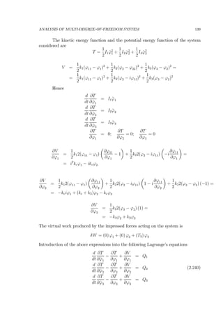 ANALYSIS OF MULTI-DEGREE-OF-FREEDOM SYSTEM 139
The kinetic energy function and the potential energy function of the system
considered are
T =
1
2
I1 ˙ϕ2
1 +
1
2
I2 ˙ϕ2
2 +
1
2
I3 ˙ϕ2
3
V =
1
2
k1(ϕ11 − ϕ1)2
+
1
2
k2(ϕ2 − ϕ22)2
+
1
2
k3(ϕ3 − ϕ2)2
=
=
1
2
k1(ϕ11 − ϕ1)2
+
1
2
k2(ϕ2 − iϕ11)2
+
1
2
k3(ϕ3 − ϕ2)2
Hence
d
dt
∂T
∂ ˙ϕ1
= I1 ¨ϕ1
d
dt
∂T
∂ ˙ϕ2
= I2 ¨ϕ2
d
dt
∂T
∂ ˙ϕ3
= I3 ¨ϕ3
∂T
∂ϕ1
= 0;
∂T
∂ϕ2
= 0;
∂T
∂ϕ3
= 0
∂V
∂ϕ1
=
1
2
k12(ϕ11 − ϕ1)
µ
∂ϕ11
∂ϕ1
− 1
¶
+
1
2
k22(ϕ2 − iϕ11)
µ
−i
∂ϕ11
∂ϕ1
¶
=
= i2
keϕ1 − ikeϕ2
∂V
∂ϕ2
=
1
2
k12(ϕ11 − ϕ1)
µ
∂ϕ11
∂ϕ2
¶
+
1
2
k22(ϕ2 − iϕ11)
µ
1 − i
∂ϕ11
∂ϕ2
¶
+
1
2
k32(ϕ3 − ϕ2) (−1) =
= −keiϕ1 + (ke + k3)ϕ2 − keϕ3
∂V
∂ϕ3
=
1
2
k32(ϕ3 − ϕ2) (1) =
= −k3ϕ2 + k3ϕ3
The virtual work produced by the impressed forces acting on the system is
δW = (0) ϕ1 + (0) ϕ2 + (T3) ϕ3
Introduction of the above expressions into the following Lagrange’s equations
d
dt
∂T
∂ ˙ϕ1
−
∂T
∂ϕ1
+
∂V
∂ϕ1
= Q1
d
dt
∂T
∂ ˙ϕ2
−
∂T
∂ϕ2
+
∂V
∂ϕ2
= Q2 (2.240)
d
dt
∂T
∂ ˙ϕ3
−
∂T
∂ϕ3
+
∂V
∂ϕ3
= Q3
 