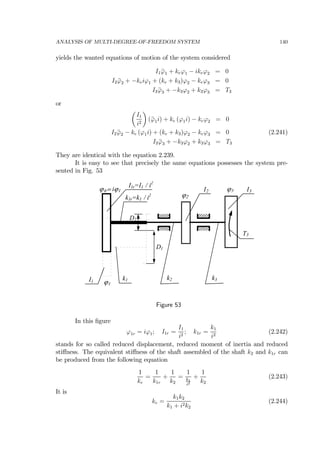 ANALYSIS OF MULTI-DEGREE-OF-FREEDOM SYSTEM 140
yields the wanted equations of motion of the system considered
I1 ¨ϕ1 + keϕ1 − ikeϕ2 = 0
I2 ¨ϕ2 + −keiϕ1 + (ke + k3)ϕ2 − keϕ3 = 0
I3 ¨ϕ3 + −k3ϕ2 + k3ϕ3 = T3
or
µ
I1
i2
¶
(¨ϕ1i) + ke (ϕ1i) − keϕ2 = 0
I2 ¨ϕ2 − ke (ϕ1i) + (ke + k3)ϕ2 − keϕ3 = 0 (2.241)
I3 ¨ϕ3 + −k3ϕ2 + k3ϕ3 = T3
They are identical with the equation 2.239.
It is easy to see that precisely the same equations possesses the system pre-
sented in Fig. 53
k1 k2
I1r=I1 / i2
k3
I2 I3
D1
D2
T3
ϕ1
ϕ2
ϕ3
I1
k1r=k1 / i2
ϕ1r= iϕ1
Figure 53
In this ﬁgure
ϕ1r = iϕ1; I1r =
I1
i2
; k1r =
k1
i2
(2.242)
stands for so called reduced displacement, reduced moment of inertia and reduced
stiﬀness. The equivalent stiﬀness of the shaft assembled of the shaft k2 and k1r can
be produced from the following equation
1
ke
=
1
k1r
+
1
k2
=
1
k1
i2
+
1
k2
(2.243)
It is
ke =
k1k2
k1 + i2k2
(2.244)
 