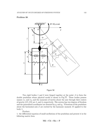 ANALYSIS OF MULTI-DEGREE-OF-FREEDOM SYSTEM 142
Problem 38
k
c1
G2
1
2
b
a
A
X
O
k
c2
c c
G1
l
q2
Y
B
M=Mocosωt
q1
q1
Figure 54
Two rigid bodies 1 and 2 were hinged together at the point A to form the
double pendulum whose physical model is shown in Fig.??. These bodies possess
masses m1 and m2 and the moments of inertia about the axis through their centers
of gravity (G1, G2) are I1 and I2 respectively. The system has two degrees of freedom
and the generalized coordinates are denoted by q1 and q2. Vibrations of the pendulum
about the horizontal axis Z are excited by the harmonic moment M applied to the
body 1.
Produce:
1. the diﬀerential equation of small oscillations of the pendulum and present it in the
following matrix form
M¨x + C˙x + Kx = F
 