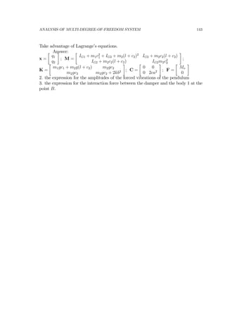 ANALYSIS OF MULTI-DEGREE-OF-FREEDOM SYSTEM 143
Take advantage of Lagrange’s equations.
Answer:
x =
∙
q1
q2
¸
; M =
∙
IG1 + m1c2
1 + IG2 + m2(l + c2)2
IG2 + m2c2(l + c2)
IG2 + m2c2(l + c2) IG2m2c2
2
¸
;
K =
∙
m1gc1 + m2g(l + c2) m2gc2
m2gc2 m2gc2 + 2kb2
¸
; C =
∙
0 0
0 2ca2
¸
; F =
∙
Mo
0
¸
2. the expression for the amplitudes of the forced vibrations of the pendulum
3. the expression for the interaction force between the damper and the body 1 at the
point B.
 