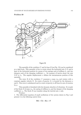 ANALYSIS OF MULTI-DEGREE-OF-FREEDOM SYSTEM 144
Problem 39
kd
R
kv
x
d
X
b
a
Gr
Ω
X
kv cvcv
cd
α
e
l
V B
D
Figure 55
The assembly of the ventilator V and its base B (see Fig. 55) can be considered
as a rigid body. This assembly is free to rotate about the horizontal axis X-X and is
kept in the horizontal position by means of two springs each of stiﬀness kv and two
dampers each of the damping coeﬃcient cv . Its moment of inertia about the axis
X-X is IX . The angular displacement α deﬁnes the instantaneous position of this
assembly.
The rotor R of the ventilator V possesses a mass mR and rotates with a
constant angular velocity Ω. Its centre of gravity Gr is located by the distances a
and b. This rotor is unbalanced and its centre of gravity is oﬀ from its axis of rotation
by µ.
This assembly is furnished with the dynamic absorber of vibrations. It is made
of the block D of mass md , the spring of stiﬀness kd and the damper of the damping
coeﬃcient cd . The block D can translate along the inertial axis x only.
Produce:
1. The diﬀerential equation of small oscillations of the system shown in Fig.1 and
present it in the following matrix form
M¨x + C˙x + Kx = F
 