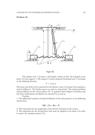 ANALYSIS OF MULTI-DEGREE-OF-FREEDOM SYSTEM 146
Problem 40
2
X
3
Y
1
α
l
A
B
G1
y3 y2
4
Y 5
Figure 56
The uniform rod 1 of mass m and length l shown in Fig. 56 is hinged at the
point A to the support 5. The support 5 moves along the horizontal axis Y according
to the following function
Y = a cos ωt
The lower end of the rod is connected to the blocks 2 and 3 by means of two springs 4
each of stiﬀness k. The blocks mass is m2 and m3 respectively. The system performs
small oscillation in the vertical plane XY . It possesses three degrees of freedom and
the three independent coordinates are denoted by y2 and y3.
Produce:
1. The diﬀerential equation of small oscillations of the and present it in the following
matrix form.
M¨x + C˙x + Kx = F
2. The expression for the amplitudes of the forced vibrations of the system.
3. The expression for the driving force that must be applied to the point A in order
to assure the assumed motion Y (t).
 