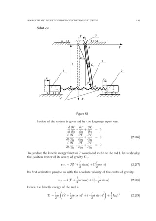 ANALYSIS OF MULTI-DEGREE-OF-FREEDOM SYSTEM 147
Solution
2
X
3
Y
1
α
l
A
B
G1
y3 y2
4
Y 5
rG1
Figure 57
Motion of the system is governed by the Lagrange equations.
d
dt
∂T
∂ ˙α
−
∂T
∂α
+
∂V
∂α
= 0
d
dt
∂T
∂ ˙y2
−
∂T
∂y2
+
∂V
∂y2
= 0 (2.246)
d
dt
∂T
∂ ˙y3
−
∂T
∂y3
+
∂V
∂y3
= 0
To produce the kinetic energy function T associated with the the rod 1, let us develop
the position vector of its centre of gravity G1.
rG1 = J(Y +
l
2
sin α) + I(
l
2
cos α) (2.247)
Its ﬁrst derivative provide us with the absolute velocity of the centre of gravity.
˙rG1 = J( ˙Y +
l
2
˙α cos α) + I(−
l
2
˙α sin α) (2.248)
Hence, the kinetic energy of the rod is
T1 =
1
2
m
µ
( ˙Y +
l
2
˙α cos α)2
+ (−
l
2
˙α sin α)2
¶
+
1
2
IG1 ˙α2
(2.249)
 